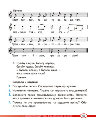 63
2. Бульбу пякуць, бульбу вараць,
бульбу ядуць, бульбу хваляць.
З бульбы клёцкі, з бульбы каша —
вось такая доля наша!
Припев.
Вопросы и задания:
1. Послушайте песню. Определите характер музыки.
2. Исполните мелодию. Плавно или отрывисто она движется?
3. Дополните пение танцевальными движениями. Помните,
что у девочек и мальчиков они должны быть разными.
4. Похоже ли это произведение на трудовую песню? Обо-
снуйте свой ответ.
Припев
Правообладатель Пачатковая школа
 