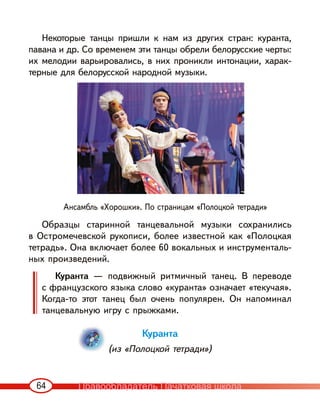 64
Некоторые танцы пришли к нам из других стран: куранта,
павана и др. Со временем эти танцы обрели белорусские черты:
их мелодии варьировались, в них проникли интонации, харак-
терные для белорусской народной музыки.
Образцы старинной танцевальной музыки сохранились
в Остромечевской рукописи, более известной как «Полоцкая
тетрадь». Она включает более 60 вокальных и инструменталь-
ных произведений.
Куранта — подвижный ритмичный танец. В переводе
с французского языка слово «куранта» означает «текучая».
Когда-то этот танец был очень популярен. Он напоминал
танцевальную игру с прыжками.
Куранта
(из «Полоцкой тетради»)
Ансамбль «Хорошки». По страницам «Полоцкой тетради»
Правообладатель Пачатковая школа
 