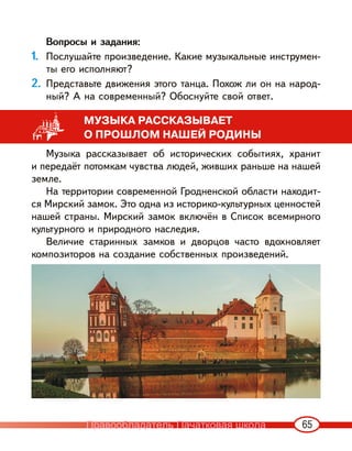 65
Вопросы и задания:
1. Послушайте произведение. Какие музыкальные инструмен-
ты его исполняют?
2. Представьте движения этого танца. Похож ли он на народ-
ный? А на современный? Обоснуйте свой ответ.
МУЗЫКА РАССКАЗЫВАЕТ
О ПРОШЛОМ НАШЕЙ РОДИНЫ
Музыка рассказывает об исторических событиях, хранит
и передаёт потомкам чувства людей, живших раньше на нашей
земле.
На территории современной Гродненской области находит-
ся Мирский замок. Это одна из историко-культурных ценностей
нашей страны. Мирский замок включён в Список всемирного
культурного и природного наследия.
Величие старинных замков и дворцов часто вдохновляет
композиторов на создание собственных произведений.
Правообладатель Пачатковая школа
 
