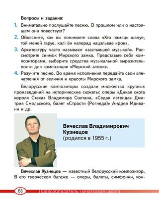 68
Вопросы и задания:
1. Внимательно послушайте песню. О прошлом или о настоя-
щем она повествует?
2. Объясните, как вы понимаете слова «Хто памяць шануе,
той меней гаруе, калі ён наперад нацэльвае крок».
3. Архитектуру часто называют «застывшей музыкой». Рас-
смотрите снимок Мирского замка. Представьте себя ком-
позиторами, выберите средства музыкальной выразитель-
ности для композиции «Мирский замок».
4. Разучите песню. Во время исполнения передайте свои впе-
чатления от величия и красоты Мирского замка.
Белорусские композиторы создали множество крупных
произведений на исторические сюжеты: оперы «Дикая охота
короля Стаха» Владимира Солтана, «Седая легенда» Дми-
трия Смольского, балет «Страсти (Рогнеда)» Андрея Мдива-
ни и др.
Вячеслав Кузнецов — известный белорусский композитор.
В его творческом багаже — оперы, балеты, симфонии, кон-
Вячеслав Владимирович
Кузнецов
(родился в 1955 г.)
Правообладатель Пачатковая школа
 