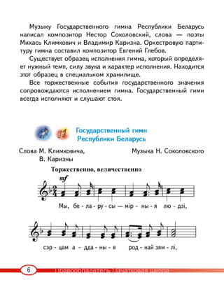 6
Музыку Государственного гимна Республики Беларусь
написал композитор Нестор Соколовский, слова — поэты
Михась Климкович и Владимир Каризна. Оркестровую парти-
туру гимна составил композитор Евгений Глебов.
Существует образец исполнения гимна, который определя-
ет нужный темп, силу звука и характер исполнения. Находится
этот образец в специальном хранилище.
Все торжественные события государственного значения
сопровождаются исполнением гимна. Государственный гимн
всегда исполняют и слушают стоя.
Государственный гимн
Республики Беларусь
Слова М. Климковича, Музыка Н. Соколовского
В. Каризны
Мы, бе - ла - ру - сы — мір - ны - я лю - дзі,
сэр - цам а - дда - ны - я род - най зям - лі,
Торжественно, величественно
Правообладатель Пачатковая школа
 