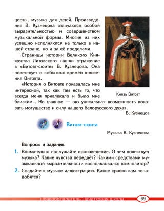 69
церты, музыка для детей. Произведе-
ния В. Кузнецова отличаются особой
выразительностью и совершенством
музыкальной формы. Многие из них
успешно исполняются не только в на-
шей стране, но и за её пределами.
Страницы истории Великого Кня-
жества Литовского нашли отражение
в «Витовт-сюите» В. Кузнецова. Она
повествует о событиях времён княже-
ния Витовта.
«История о Витовте показалась мне
интересной, так как там есть то, что
всегда меня привлекало и было мне
близким… Но главное — это уникальная возможность пока-
зать могущество и силу нашего белорусского духа».
В. Кузнецов
Витовт-сюита
Музыка В. Кузнецова
Вопросы и задания:
1. Внимательно послушайте произведение. О чём повествует
музыка? Какие чувства передаёт? Какими средствами му-
зыкальной выразительности воспользовался композитор?
2. Создайте к музыке иллюстрацию. Какие краски вам пона-
добятся?
Князь Витовт
Правообладатель Пачатковая школа
 