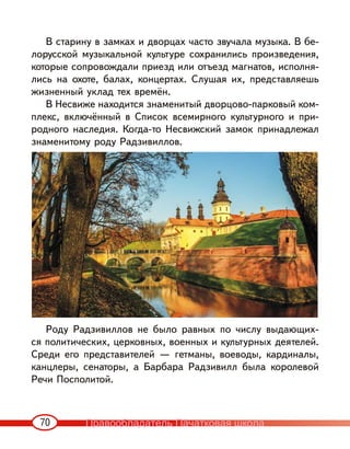 70
В старину в замках и дворцах часто звучала музыка. В бе-
лорусской музыкальной культуре сохранились произведения,
которые сопровождали приезд или отъезд магнатов, исполня-
лись на охоте, балах, концертах. Слушая их, представляешь
жизненный уклад тех времён.
В Несвиже находится знаменитый дворцово-парковый ком-
плекс, включённый в Список всемирного культурного и при-
родного наследия. Когда-то Несвижский замок принадлежал
знаменитому роду Радзивиллов.
Роду Радзивиллов не было равных по числу выдающих-
ся политических, церковных, военных и культурных деятелей.
Среди его представителей — гетманы, воеводы, кардиналы,
канцлеры, сенаторы, а Барбара Радзивилл была королевой
Речи Посполитой.
Правообладатель Пачатковая школа
 