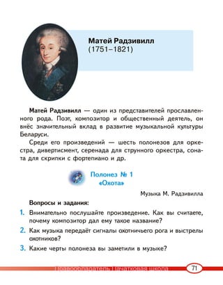71
Матей Радзивилл — один из представителей прославлен-
ного рода. Поэт, композитор и общественный деятель, он
внёс значительный вклад в развитие музыкальной культуры
Беларуси.
Среди его произведений — шесть полонезов для орке-
стра, дивертисмент, серенада для струнного оркестра, сона-
та для скрипки с фортепиано и др.
Полонез № 1
«Охота»
Музыка М. Радзивилла
Вопросы и задания:
1. Внимательно послушайте произведение. Как вы считаете,
почему композитор дал ему такое название?
2. Как музыка передаёт сигналы охотничьего рога и выстрелы
охотников?
3. Какие черты полонеза вы заметили в музыке?
Матей Радзивилл
(1751–1821)
Правообладатель Пачатковая школа
 