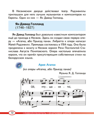 72
В Несвижском дворце действовал театр. Радзивиллы
приглашали для него лучших музыкантов и композиторов из
Европы. Один из них — Ян Давид Голланд.
Ян Давид Голланд был довольно известным композитором
ещё до приезда в Несвиж. Здесь он создал свою первую опе-
ру — «Агатка, або Прыезд пана». Либретто к опере написал
Матей Радзивилл. Премьера состоялась в 1784 году. Она была
приурочена к визиту в Несвиж короля Речи Посполитой Ста-
нислава Августа Понятовского. Опера настолько впечатлила
короля, что он прочёл присутствующим собственные стихи на
белорусском языке.
Ария Агатки
(из оперы «Агатка, або Прыезд пана»)
Музыка Я. Д. Голланда
Ян Давид Голланд
(1746–1827)
Правообладатель Пачатковая школа
 