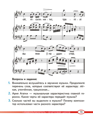 73
Вопросы и задания:
1. Внимательно вслушайтесь в звучание музыки. Продолжите
перечень слов, которые соответствуют её характеру: лёг-
кая, утончённая, грациозная…
2. Ария Агатки — музыкальная характеристика главной ге-
роини. Какие черты её характера передаёт музыка?
3. Сколько частей вы выделили в музыке? Почему компози-
тор использовал части разного характера?
Правообладатель Пачатковая школа
 