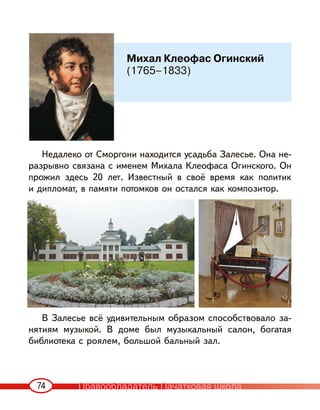 74
Недалеко от Сморгони находится усадьба Залесье. Она не-
разрывно связана с именем Михала Клеофаса Огинского. Он
прожил здесь 20 лет. Известный в своё время как политик
и дипломат, в памяти потомков он остался как композитор.
В Залесье всё удивительным образом способствовало за-
нятиям музыкой. В доме был музыкальный салон, богатая
библиотека с роялем, большой бальный зал.
Михал Клеофас Огинский
(1765–1833)
Правообладатель Пачатковая школа
 