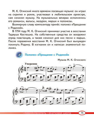 75
М. К. Огинский много времени посвящал музыке: он играл
на скрипке и рояле, участвовал в любительском оркестре,
сам сочинял музыку. На музыкальных вечерах исполнялись
его романсы, вальсы, мазурки, марши и полонезы.
Всемирную славу композитору принёс полонез «Прощание
с Родиной».
В 1794 году М. К. Огинский принимал участие в восстании
Тадеуша Костюшко. На собственные средства он вооружил
отряд повстанцев, а также сочинил для них песни и марши.
После поражения восстания М. К. Огинский был вынужден
покинуть Родину. В изгнании он и написал знаменитый по-
лонез.
Полонез «Прощание с Родиной»
Музыка М. К. Огинского
Умеренно
Правообладатель Пачатковая школа
 