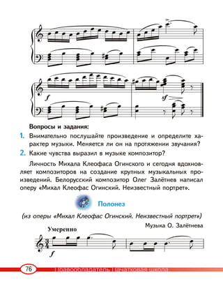 76
Вопросы и задания:
1. Внимательно послушайте произведение и определите ха-
рактер музыки. Меняется ли он на протяжении звучания?
2. Какие чувства выразил в музыке композитор?
Личность Михала Клеофаса Огинского и сегодня вдохнов-
ляет композиторов на создание крупных музыкальных про-
изведений. Белорусский композитор Олег Залётнев написал
оперу «Михал Клеофас Огинский. Неизвестный портрет».
Полонез
(из оперы «Михал Клеофас Огинский. Неизвестный портрет»)
Музыка О. Залётнева
Умеренно
Правообладатель Пачатковая школа
 