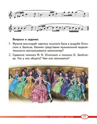 77
Вопросы и задания:
1. Музыка воссоздаёт картину пышного бала в усадьбе Огин-
ских в Залесье. Какими средствами музыкальной вырази-
тельности воспользовался композитор?
2. Сравните полонез М. К. Огинского и полонез О. Залётне-
ва. Что у них общего? Чем они отличаются?
Правообладатель Пачатковая школа
 