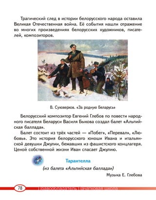 78
Трагический след в истории белорусского народа оставила
Великая Отечественная война. Её события нашли отражение
во многих произведениях белорусских художников, писате-
лей, композиторов.
Белорусский композитор Евгений Глебов по повести народ-
ного писателя Беларуси Василя Быкова создал балет «Альпий-
ская баллада».
Балет состоит из трёх частей — «Побег», «Перевал», «Лю-
бовь». Это история белорусского юноши Ивана и итальян-
ской девушки Джулии, бежавших из фашистского концлагеря.
Ценой собственной жизни Иван спасает Джулию.
Тарантелла
(из балета «Альпийская баллада»)
Музыка Е. Глебова
В. Суховерхов. «За родную Беларусь»
Правообладатель Пачатковая школа
 