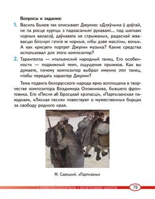 79
Вопросы и задания:
1. Василь Быков так описывает Джулию: «Дзяўчына ў доўгай,
не па росце куртцы з падкасанымі рукавамі... пад шапкаю
чорных валасоў, даўнавата не стрыжаных, радаснай жва-
васцю бліснулі гэткія ж чорныя, нібы дзве масліны, вочы».
А как «рисует» портрет Джулии музыка? Какие средства
использовал для этого композитор?
2. Тарантелла — итальянский народный танец. Его особен-
ности — подвижный темп, ощущение прыжков. Как вы
думаете, почему композитор выбрал именно этот танец,
чтобы передать характер Джулии?
Тема подвига белорусского народа ярко воплощена в твор-
честве композитора Владимира Оловникова, бывшего фрон-
товика. Его «Песня аб Брэсцкай крэпасці», «Партызанская па-
ходная», «Лясная песня» повествуют о мужественных борцах
за свободу родного края.
М. Савицкий. «Партизаны»
Правообладатель Пачатковая школа
 