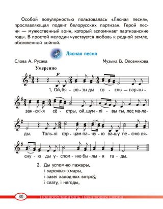 80
Особой популярностью пользовалась «Лясная песня»,
прославляющая подвиг белорусских партизан. Герой пес-
ни — мужественный воин, который вспоминает партизанские
годы. В простой мелодии чувствуется любовь к родной земле,
обожжённой войной.
Лясная песня
Слова А. Русака Музыка В. Оловникова
2. Ды успомню пажары,
і варожыя хмары,
і завеі халодных вятроў,
і слату, і нягоды,
1.
Умеренно
Правообладатель Пачатковая школа
 