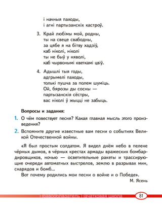 81
і начныя паходы,
і агні партызанскіх кастроў.
3. Край любімы мой, родны,
ты на свеце свабодны,
за цябе я на бітву хадзіў,
каб ніколі, ніколі
ты не быў у няволі,
каб чырвонымі кветкамі цвіў.
4. Адышлі тыя годы,
адгрымелі паходы,
толькі пушча за полем шуміць.
Ой, бярозы ды сосны —
партызанскія сёстры,
вас ніколі ў жыцці не забыць.
Вопросы и задания:
1. О чём повествует песня? Какая главная мысль этого произ-
ведения?
2. Вспомните другие известные вам песни о событиях Вели-
кой Отечественной войны.
«Я был простым солдатом. Я видел днём небо в пелене
чёрных дымов, в чёрных крестах армады вражеских бомбар-
дировщиков, ночью — осветительные ракеты и трассирую-
щие очереди автоматных выстрелов, землю в разрывах мин,
снарядов и бомб…
Вот почему родились мои песни о войне и о Победе».
М. Ясень
Правообладатель Пачатковая школа
 