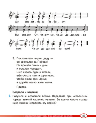 83
2. Поклонитесь, внуки, деду —
он сражался за Победу!
Он прошёл огонь и дым
и остался молодым.
Шёл сквозь бури и метели,
шёл сквозь пули и шрапнели,
чтобы люди всей Земли
в дружбе вечно жить могли.
Припев.
Вопросы и задания:
1. Разучите и исполните песню. Передайте при исполнении
торжественный характер музыки. Во время какого празд-
ника можно исполнить эту песню?
Правообладатель Пачатковая школа
 