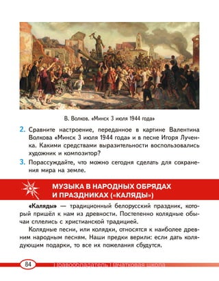 84
2. Сравните настроение, переданное в картине Валентина
Волкова «Минск 3 июля 1944 года» и в песне Игоря Лучен-
ка. Какими средствами выразительности воспользовались
художник и композитор?
3. Порассуждайте, что можно сегодня сделать для сохране-
ния мира на земле.
МУЗЫКА В НАРОДНЫХ ОБРЯДАХ
И ПРАЗДНИКАХ («КАЛЯДЫ»)
«Каляды» — традиционный белорусский праздник, кото-
рый пришёл к нам из древности. Постепенно колядные обы-
чаи сплелись с христианской традицией.
Колядные песни, или колядки, относятся к наиболее древ-
ним народным песням. Наши предки верили: если дать коля-
дующим подарки, то все их пожелания сбудутся.
В. Волков. «Минск 3 июля 1944 года»
Правообладатель Пачатковая школа
 