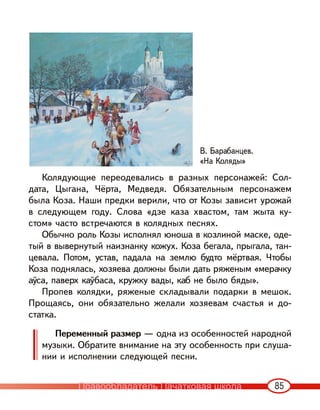 85
Колядующие переодевались в разных персонажей: Сол-
дата, Цыгана, Чёрта, Медведя. Обязательным персонажем
была Коза. Наши предки верили, что от Козы зависит урожай
в следующем году. Слова «дзе каза хвастом, там жыта ку-
стом» часто встречаются в колядных песнях.
Обычно роль Козы исполнял юноша в козлиной маске, оде-
тый в вывернутый наизнанку кожух. Коза бегала, прыгала, тан-
цевала. Потом, устав, падала на землю будто мёртвая. Чтобы
Коза поднялась, хозяева должны были дать ряженым «мерачку
аўса, паверх каўбаса, кружку вады, каб не было бяды».
Пропев колядки, ряженые складывали подарки в мешок.
Прощаясь, они обязательно желали хозяевам счастья и до-
статка.
Переменный размер — одна из особенностей народной
музыки. Обратите внимание на эту особенность при слуша-
нии и исполнении следующей песни.
В. Барабанцев.
«На Коляды»
Правообладатель Пачатковая школа
 