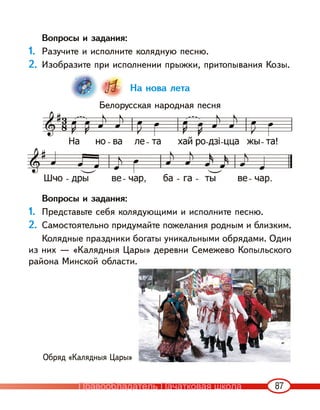 87
Вопросы и задания:
1. Разучите и исполните колядную песню.
2. Изобразите при исполнении прыжки, притопывания Козы.
На нова лета
Белорусская народная песня
Вопросы и задания:
1. Представьте себя колядующими и исполните песню.
2. Самостоятельно придумайте пожелания родным и близким.
Колядные праздники богаты уникальными обрядами. Один
из них — «Калядныя Цары» деревни Семежево Копыльского
района Минской области.
Обряд «Калядныя Цары»
Правообладатель Пачатковая школа
 