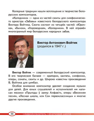 88
Колядные традиции нашли воплощение в творчестве бело-
русских композиторов.
«Колядники» — одна из частей сюиты для симфоническо-
го оркестра «Забавы» известного белорусского композитора
Виктора Войтика. Сюита состоит из четырёх частей: «Юроч-
ка», «Бычок», «Хороводная», «Колядники». В ней отражён
многогранный мир белорусских народных забав.
Виктор Войтик — современный белорусский композитор.
В его творческом багаже — оратории, кантаты, симфонии,
оперы, сонаты, сюиты и др. Широко известны произведения
В. Войтика для цимбал.
Особое внимание композитор уделяет созданию музыки
для детей. Для юных слушателей и исполнителей им напи-
сан мюзикл «Прыгоды ў замку Алфавіт», оперы «Весенняя
песня», «Лесная школа, или Сон первоклассницы» и многие
другие произведения.
Виктор Антонович Войтик
(родился в 1947 г.)
Правообладатель Пачатковая школа
 