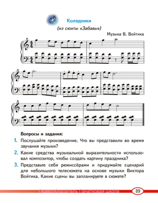 89
Колядники
(из сюиты «Забавы»)
Музыка В. Войтика
Вопросы и задания:
1. Послушайте произведение. Что вы представили во время
звучания музыки?
2. Какие средства музыкальной выразительности использо-
вал композитор, чтобы создать картину праздника?
3. Представьте себя режиссёрами и придумайте сценарий
для небольшого телесюжета на основе музыки Виктора
Войтика. Какие сцены вы запланируете в сюжете?
Правообладатель Пачатковая школа
 