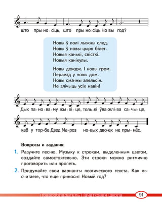 91
Новы ў полі лыжны след.
Новы ў новы цырк білет.
Новыя канькі, свісткі.
Новыя канікулы.
Новы дождж. I новы гром.
Пераезд у новы дом.
Новы смачны апельсін.
Не злічыць усіх навін!
Вопросы и задания:
1. Разучите песню. Музыку к строкам, выделенным цветом,
создайте самостоятельно. Эти строки можно ритмично
проговорить или пропеть.
2. Придумайте свои варианты поэтического текста. Как вы
считаете, что ещё приносит Новый год?
Правообладатель Пачатковая школа
 