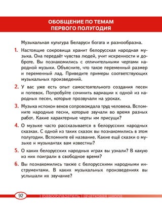 92
ОБОБЩЕНИЕ ПО ТЕМАМ
ПЕРВОГО ПОЛУГОДИЯ
Музыкальная культура Беларуси богата и разнообразна.
1. Настоящие сокровища хранит белорусская народная му-
зыка. Она передаёт чувства людей, учит искренности и до-
броте. Вы познакомились с отличительными чертами на-
родной музыки. Объясните, что такое переменный размер
и переменный лад. Приведите примеры соответствующих
музыкальных произведений.
2. У вас уже есть опыт самостоятельного создания песен
и попевок. Попробуйте сочинить вариации к одной из на-
родных песен, которые прозвучали на уроках.
3. Музыка испокон веков сопровождала труд человека. Вспом-
ните народные песни, которые звучали во время разных
работ. Какие характерные черты им присущи?
4. О музыке часто рассказывается в белорусских народных
сказках. С одной из таких сказок вы познакомились в этом
полугодии. Вспомните её название. Какие ещё сказки о му-
зыке и музыкантах вам известны?
5. О каких белорусских народных играх вы узнали? В какую
из них поиграли в свободное время?
6. Вы познакомились также с белорусскими народными ин-
струментами. В каких музыкальных произведениях вы
услышали их звучание?
Правообладатель Пачатковая школа
 