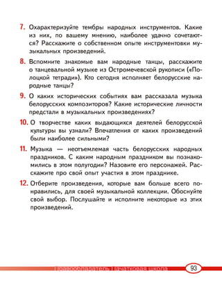 93
7. Охарактеризуйте тембры народных инструментов. Какие
из них, по вашему мнению, наиболее удачно сочетают-
ся? Расскажите о собственном опыте инструментовки му-
зыкальных произведений.
8. Вспомните знакомые вам народные танцы, расскажите
о танцевальной музыке из Остромечевской рукописи («По-
лоцкой тетради»). Кто сегодня исполняет белорусские на-
родные танцы?
9. О каких исторических событиях вам рассказала музыка
белорусских композиторов? Какие исторические личности
предстали в музыкальных произведениях?
10. О творчестве каких выдающихся деятелей белорусской
культуры вы узнали? Впечатления от каких произведений
были наиболее сильными?
11. Музыка — неотъемлемая часть белорусских народных
праздников. С каким народным праздником вы познако-
мились в этом полугодии? Назовите его персонажей. Рас-
скажите про свой опыт участия в этом празднике.
12. Отберите произведения, которые вам больше всего по-
нравились, для своей музыкальной коллекции. Обоснуйте
свой выбор. Послушайте и исполните некоторые из этих
произведений.
Правообладатель Пачатковая школа
 