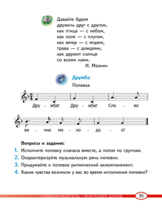 95
Давайте будем
дружить друг с другом,
как птица — с небом,
как поле — с плугом,
как ветер — с морем,
трава — с дождями,
как дружит солнце
со всеми нами.
И. Мазнин
Дружба
Попевка
Вопросы и задания:
1. Исполните попевку сначала вместе, а потом по группам.
2. Охарактеризуйте музыкальную речь попевки.
3. Придумайте к попевке ритмический аккомпанемент.
4. Какие чувства возникли у вас во время исполнения попевки?
Правообладатель Пачатковая школа
 