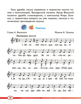 96
Тема дружбы нашла отражение в творчестве многих по-
этов и композиторов. Белорусский писатель Артур Вольский
посвятил дружбе стихотворение, а композитор Игорь Луче-
нок, с творчеством которого вы уже знакомы, написал к по-
этическому произведению музыку.
Рамонка
Слова А. Вольского Музыка И. Лученка
Подвижно, весело
1.
Правообладатель Пачатковая школа
 