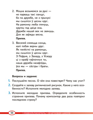 98
2. Моцна возьмемся за рукі —
не парваць такі ланцуг,
бо па дружбе, не з прынукі
мы сышліся ў цесны круг.
На рамонку люба глянуць,
круглы год цвіце яна.
Дружбе нашай век не звянуць.
Для яе заўжды вясна.
Припев.
3. Весялей смяецца сонца,
калі побач верны друг.
Як пялёсткі на рамонцы,
мы сышліся ў цесны круг.
З Поўдня, з Захаду, з Усходу
ці з краёў паўночных ты,
наша дружба назаўсёды,
ўсе мы — сёстры і браты.
Припев.
Вопросы и задания:
1. Послушайте песню. О чём она повествует? Чему нас учит?
2. Создайте к запеву ритмический рисунок. Какие у него осо-
бенности? Исполните мелодию запева.
3. Исполните мелодию припева. Определите особенность
строения припева. Почему композитор два раза повторил
последнюю строку?
Правообладатель Пачатковая школа
 