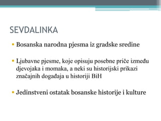 SEVDALINKA
 Bosanska narodna pjesma iz gradske sredine
 Ljubavne pjesme, koje opisuju posebne priče između
djevojaka i momaka, a neki su historijski prikazi
značajnih događaja u historiji BiH
 Jedinstveni ostatak bosanske historije i kulture
 