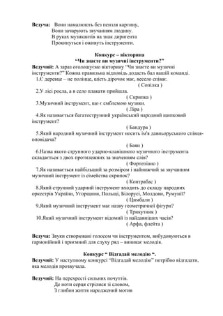 Ведуча: Вони намалюють без пензля картину, 
Вони зачарують звучанням людину. 
В руках музикантів на знак диригента 
Прокинуться і оживуть інструменти. 
Конкурс – вікторина 
“Чи знаєте ви музичні інструменти?” 
Ведучий: А зараз оголошуємо вікторину “Чи знаєте ви музичні 
інструменти?” Кожна правильна відповідь додасть бал вашій команді. 
1.Є деревце – не полінце, шість дірочок має, весело співає. 
( Сопілка ) 
2.У лісі росла, а в село плакати прийшла. 
( Скрипка ) 
3.Музичний інструмент, що є емблемою музики. 
( Ліра ) 
4.Як називається багатострунний український народний щипковий 
інструмент? 
( Бандура ) 
5.Який народний музичний інструмент носить ім'я давньоруського співця- 
оповідача? 
( Баян ) 
6.Назва якого струнного ударно-клавішного музичного інструмента 
складається з двох протилежних за значенням слів? 
( Фортепіано ) 
7.Як називається найбільший за розміром і найнижчий за звучанням 
музичний інструмент із сімейства скрипок? 
( Контрабас ) 
8.Який струнний ударний інструмент входить до складу народних 
оркестрів України, Угорщини, Польщі, Білорусі, Молдови, Румунії? 
( Цимбали ) 
9.Який музичний інструмент має назву геометричної фігури? 
( Трикутник ) 
10.Який музичний інструмент відомий із найдавніших часів? 
( Арфа, флейта ) 
Ведуча: Звуки створювані голосом чи інструментом, вибудовуються в 
гармонійний і приємний для слуху ряд – виникає мелодія. 
Конкурс “ Відгадай мелодію “. 
Ведучий: У наступному конкурсі “Відгадай мелодію” потрібно відгадати, 
яка мелодія прозвучала. 
Ведучий: На перехресті сильних почуттів. 
Де ноти серця стрілися зі словом, 
З глибин життя народжений мотив 
 