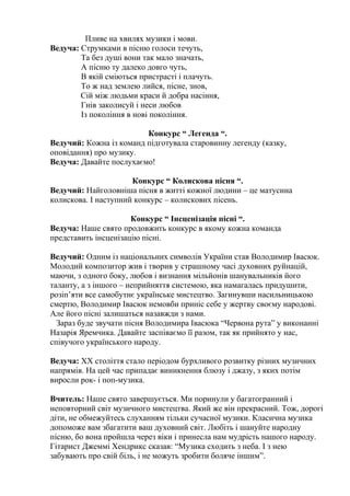 Пливе на хвилях музики і мови. 
Ведуча: Струмками в пісню голоси течуть, 
Та без душі вони так мало значать, 
А пісню ту далеко довго чуть, 
В якій сміються пристрасті і плачуть. 
То ж над землею лийся, пісне, знов, 
Сій між людьми краси й добра насіння, 
Гнів заколисуй і неси любов 
Із покоління в нові покоління. 
Конкурс “ Легенда “. 
Ведучий: Кожна із команд підготувала старовинну легенду (казку, 
оповідання) про музику. 
Ведуча: Давайте послухаємо! 
Конкурс “ Колискова пісня “. 
Ведучий: Найголовніша пісня в житті кожної людини – це матусина 
колискова. І наступний конкурс – колискових пісень. 
Конкурс “ Інсценізація пісні “. 
Ведуча: Наше свято продовжить конкурс в якому кожна команда 
представить інсценізацію пісні. 
Ведучий: Одним із національних символів України став Володимир Івасюк. 
Молодий композитор жив і творив у страшному часі духовних руйнацій, 
маючи, з одного боку, любов і визнання мільйонів шанувальників його 
таланту, а з іншого – неприйняття системою, яка намагалась придушити, 
розіп’яти все самобутнє українське мистецтво. Загинувши насильницькою 
смертю, Володимир Івасюк немовби приніс себе у жертву своєму народові. 
Але його пісні залишаться назавжди з нами. 
Зараз буде звучати пісня Володимира Івасюка “Червона рута” у виконанні 
Назарія Яремчика. Давайте заспіваємо її разом, так як прийнято у нас, 
співучого українського народу. 
Ведуча: XX століття стало періодом бурхливого розвитку різних музичних 
напрямів. На цей час припадає виникнення блюзу і джазу, з яких потім 
виросли рок- і поп-музика. 
Вчитель: Наше свято завершується. Ми поринули у багатогранний і 
неповторний світ музичного мистецтва. Який же він прекрасний. Тож, дорогі 
діти, не обмежуйтесь слуханням тільки сучасної музики. Класична музика 
допоможе вам збагатити ваш духовний світ. Любіть і шануйте народну 
пісню, бо вона пройшла через віки і принесла нам мудрість нашого народу. 
Гітарист Джеммі Хендрикс сказав: “Музика сходить з неба. І з нею 
забувають про свій біль, і не можуть зробити боляче іншим”. 
