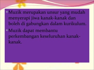 Muzik merupakan unsur yang mudah menyerapi jiwa kanak-kanak dan boleh di gabungkan dalam kurikulum. Muzik dapat membantu perkembangan keseluruhan kanak-kanak. 
