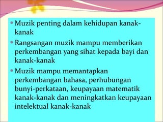 Muzik penting dalam kehidupan kanak-kanak Rangsangan muzik mampu memberikan perkembangan yang sihat kepada bayi dan kanak-kanak Muzik mampu memantapkan perkembangan bahasa, perhubungan bunyi-perkataan, keupayaan matematik kanak-kanak dan meningkatkan keupayaan intelektual kanak-kanak 