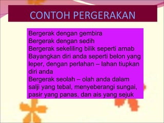 Bergerak dengan gembira Bergerak dengan sedih Bergerak sekeliling bilik seperti arnab Bayangkan diri anda seperti belon yang leper, dengan perlahan – lahan tiupkan diri anda Bergerak seolah – olah anda dalam salji yang tebal, menyeberangi sungai, pasir yang panas, dan ais yang sejuk 