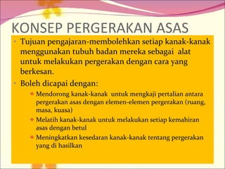 KONSEP PERGERAKAN ASAS Tujuan pengajaran-membolehkan setiap kanak-kanak menggunakan tubuh badan mereka sebagai  alat untuk melakukan pergerakan dengan cara yang berkesan. Boleh dicapai dengan: Mendorong kanak-kanak  untuk mengkaji pertalian antara pergerakan asas dengan elemen-elemen pergerakan (ruang, masa, kuasa) Melatih kanak-kanak untuk melakukan setiap kemahiran asas dengan betul Meningkatkan kesedaran kanak-kanak tentang pergerakan yang di hasilkan  