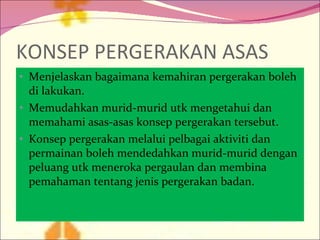 KONSEP PERGERAKAN ASAS Menjelaskan bagaimana kemahiran pergerakan boleh di lakukan. Memudahkan murid-murid utk mengetahui dan memahami asas-asas konsep pergerakan tersebut. Konsep pergerakan melalui pelbagai aktiviti dan permainan boleh mendedahkan murid-murid dengan peluang utk meneroka pergaulan dan membina pemahaman tentang jenis pergerakan badan. 