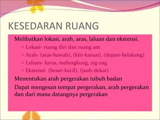 KESEDARAN RUANG Melibatkan lokasi, arah, aras, laluan dan ekstensi. Lokasi- ruang diri dan ruang am Arah- (atas-bawah), (kiri-kanan), (depan-belakang) Laluan- lurus, melengkung, zig-zag Ekstensi- (besar-kecil), (jauh-dekat) Menentukan arah pergerakan tubuh badan Dapat mengesan tempat pergerakan, arah pergerakan dan dari mana datangnya pergerakan 