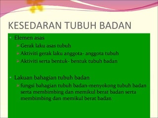 KESEDARAN TUBUH BADAN Elemen asas Gerak laku asas tubuh Aktiviti gerak laku anggota- anggota tubuh Aktiviti serta bentuk- bentuk tubuh badan Lakuan bahagian tubuh badan fungsi bahagian tubuh badan-menyokong tubuh badan serta membimbing dan memikul berat badan serta membimbing dan memikul berat badan 