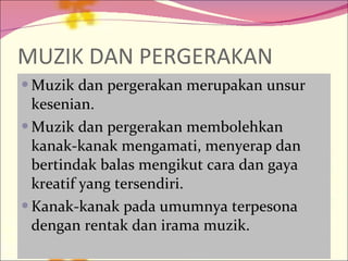 MUZIK DAN PERGERAKAN Muzik dan pergerakan merupakan unsur kesenian. Muzik dan pergerakan membolehkan kanak-kanak mengamati, menyerap dan bertindak balas mengikut cara dan gaya kreatif yang tersendiri. Kanak-kanak pada umumnya terpesona dengan rentak dan irama muzik. 