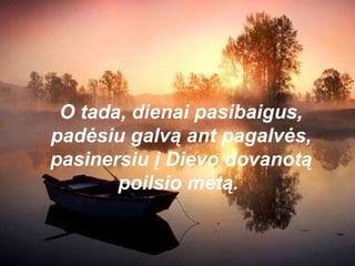 O tada, dienai pasibaigus, padėsiu galvą ant pagalvės, pasinersiu į Dievo dovanotą poilsio metą.  