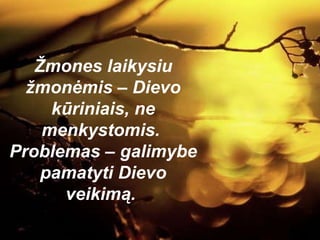 Žmones laikysiu žmonėmis – Dievo kūriniais, ne menkystomis.  Problemas – galimybe pamatyti Dievo veikimą.  