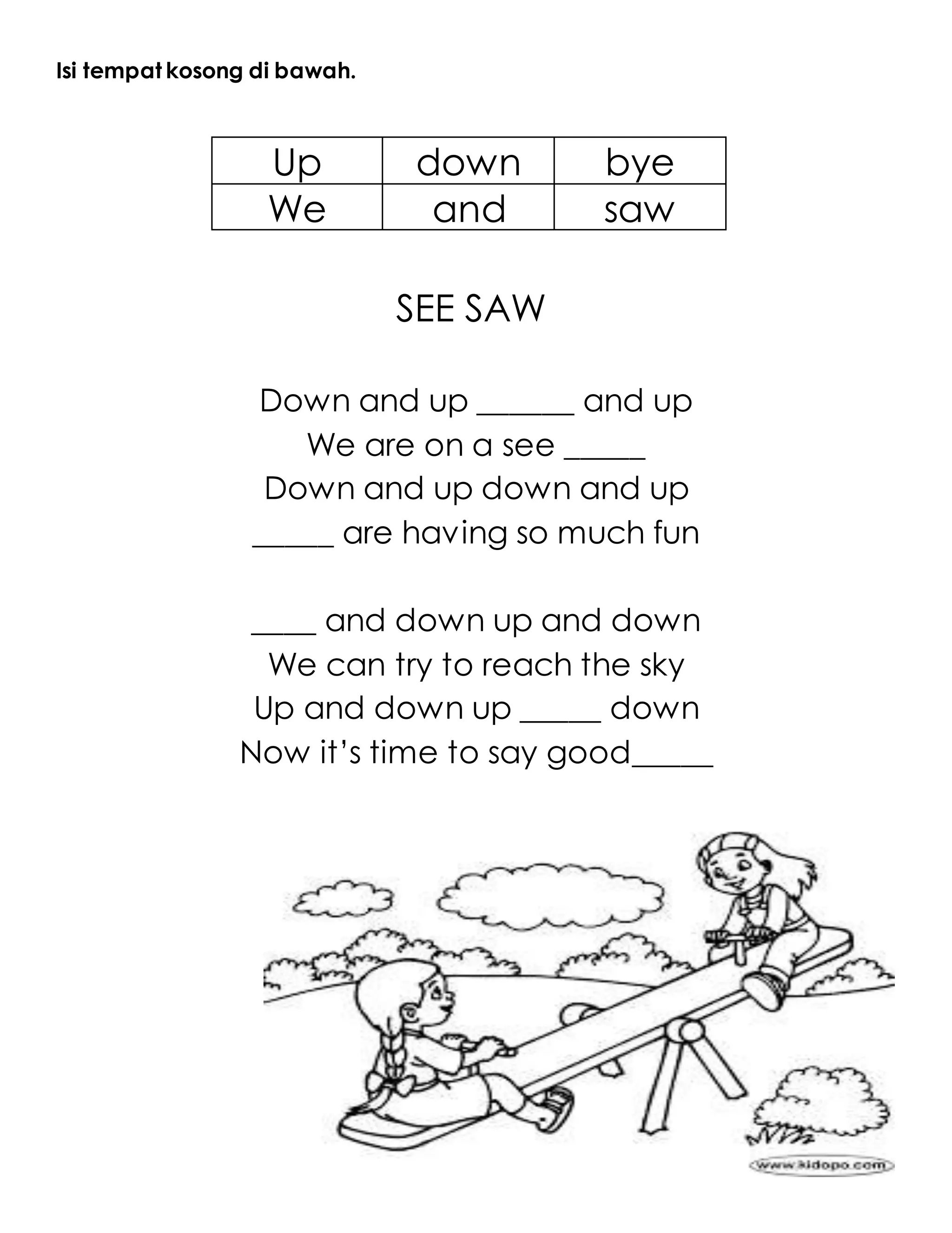 Isi tempat kosong di bawah.
Up down bye
We and saw
SEE SAW
Down and up ______ and up
We are on a see _____
Down and up down and up
_____ are having so much fun
____ and down up and down
We can try to reach the sky
Up and down up _____ down
Now it’s time to say good_____