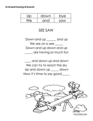 Isi tempat kosong di bawah.
Up down bye
We and saw
SEE SAW
Down and up ______ and up
We are on a see _____
Down and up down and up
_____ are having so much fun
____ and down up and down
We can try to reach the sky
Up and down up _____ down
Now it’s time to say good_____
 