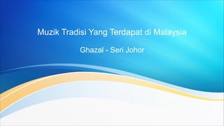 Muzik Tradisi Yang Terdapat di Malaysia
Ghazal - Seri Johor
 