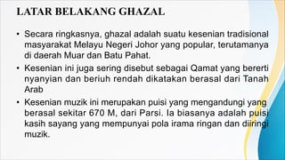 LATAR BELAKANG GHAZAL
• Secara ringkasnya, ghazal adalah suatu kesenian tradisional
masyarakat Melayu Negeri Johor yang po...