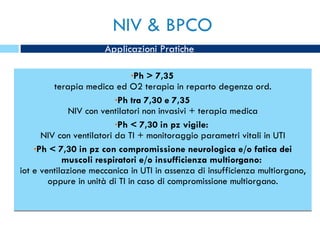 NIV & BPCO Ph > 7,35 terapia medica ed O2 terapia in reparto degenza ord. Ph tra 7,30 e 7,35 NIV con ventilatori non invasivi + terapia medica Ph < 7,30 in pz vigile:  NIV con ventilatori da TI + monitoraggio parametri vitali in UTI Ph < 7,30 in pz con compromissione neurologica e/o fatica dei muscoli respiratori e/o insufficienza multiorgano:  iot e ventilazione meccanica in UTI in assenza di insufficienza multiorgano, oppure in unità di TI in caso di compromissione multiorgano. Applicazioni Pratiche 