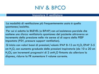 NIV & BPCO La modalità di ventilazione più frequentemente usata è quella spontanea/assistita. Per cui si adotta la BILEVEL (o BiPAP) con un’assistenza parziale che sostiene uno sforzo ventilatorio spontaneo del paziente attraverso un incremento della pressione nelle vie aeree al di sopra della PEEP impostata (PSV, pressure support ventilation). Si inizia con valori bassi di pressioni/volumi: IPAP 8-12 cm H 2 O, EPAP 3-5 cm H 2 O, con aumento graduale delle pressioni inspiratorie (da 10 a 20 cm H 2 O), con incrementi progressivi di 2 cmH 2 O fintanto da alleviare la dispnea, ridurre la FR aumentare il volume corrente. Impostare il ventilatore 