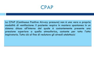 CPAP  La CPAP (Continuous Positive Airway pressure) non è una vera e propria modalità di ventilazione: il paziente respira in maniera spontanea in un sistema chiuso all’interno del quale è costantemente presente una pressione superiore a quella atmosferica, costante per tutto l’atto inspiratorio. Tutto ciò al fine di reclutare gli alveoli  atelettasici  